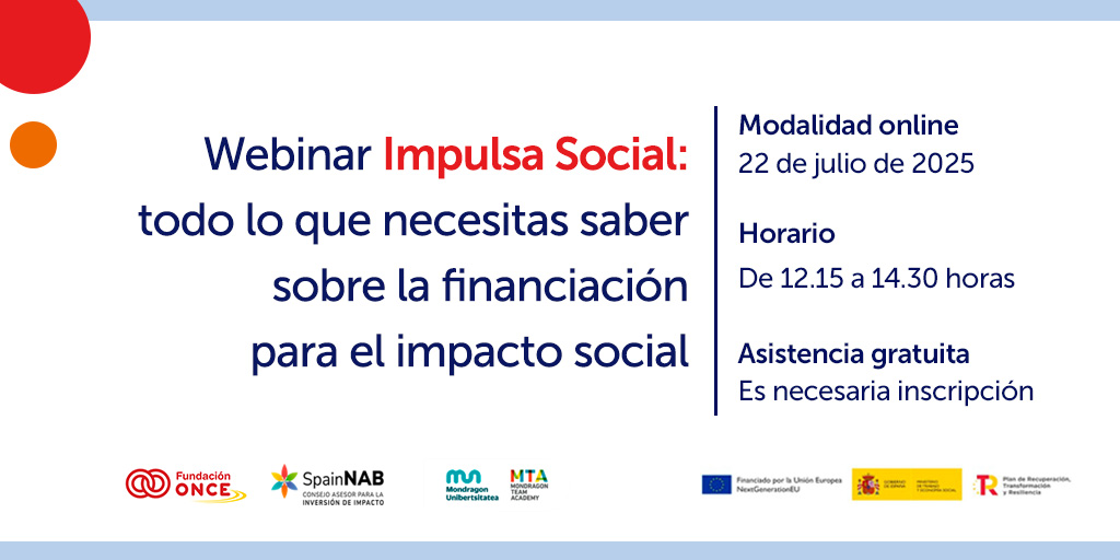 Webinar Impulsa Social: todo lo que necesitas saber sobre la financiación para el impacto social 📅 Fecha: 22 de julio de 2025 🕛 Horario: De 12:15 a 14:30 horas 💻 Modalidad: Online 🎟 Asistencia gratuita (requiere inscripción previa) Organizan: Fundación ONCE SpainNAB – Consejo Asesor para la Inversión de Impacto Mondragon Unibertsitatea Mondragon Team Academy (MTA) Con el apoyo de: Unión Europea – NextGenerationEU Gobierno de España Plan de Recuperación, Transformación y Resiliencia
