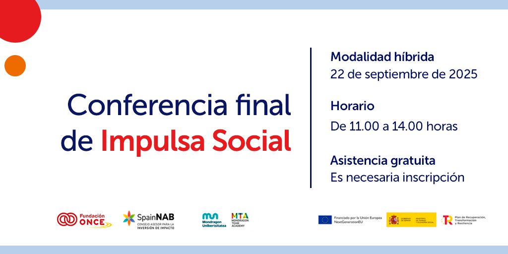 Cartel promocional de la Conferencia final de Impulsa Social. Sobre un fondo blanco con detalles gráficos en rojo y naranja, se lee el título en letras grandes: Conferencia final de Impulsa Social. A la derecha aparece la información práctica: modalidad híbrida, 22 de septiembre de 2025, de 11:00 a 14:00 horas, asistencia gratuita con inscripción necesaria. En la parte inferior figuran los logotipos de Fundación ONCE, SpainNAB, Mondragón Unibertsitatea, Mondragón Team Academy y de las entidades financiadoras de la Unión Europea, el Gobierno de España y el Plan de Recuperación, Transformación y Resiliencia.