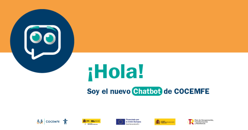 La imagen es un cartel informativo que anuncia el lanzamiento del nuevo chatbot de COCEMFE (Confederación Española de Personas con Discapacidad Física y Orgánica). En la parte superior izquierda aparece un icono que representa al chatbot: un bocadillo de texto estilizado con dos ojos verdes que le dan un aspecto simpático y accesible, evocando una cara amigable. En el centro del cartel, sobre un fondo blanco y bajo una franja naranja en la parte superior, se lee el mensaje principal en letras grandes y llamativas: ¡Hola! Soy el nuevo Chatbot de COCEMFE La palabra Chatbot está destacada con un fondo verde azulado, lo que capta la atención y refuerza el carácter tecnológico y accesible de la herramienta. En la parte inferior del cartel se encuentran los logotipos de las entidades que apoyan o financian el proyecto: COCEMFE Ministerio de Derechos Sociales, Consumo y Agenda 2030 Unión Europea (Next Generation EU) Ministerio de Hacienda y Función Pública Plan de Recuperación, Transformación y Resiliencia