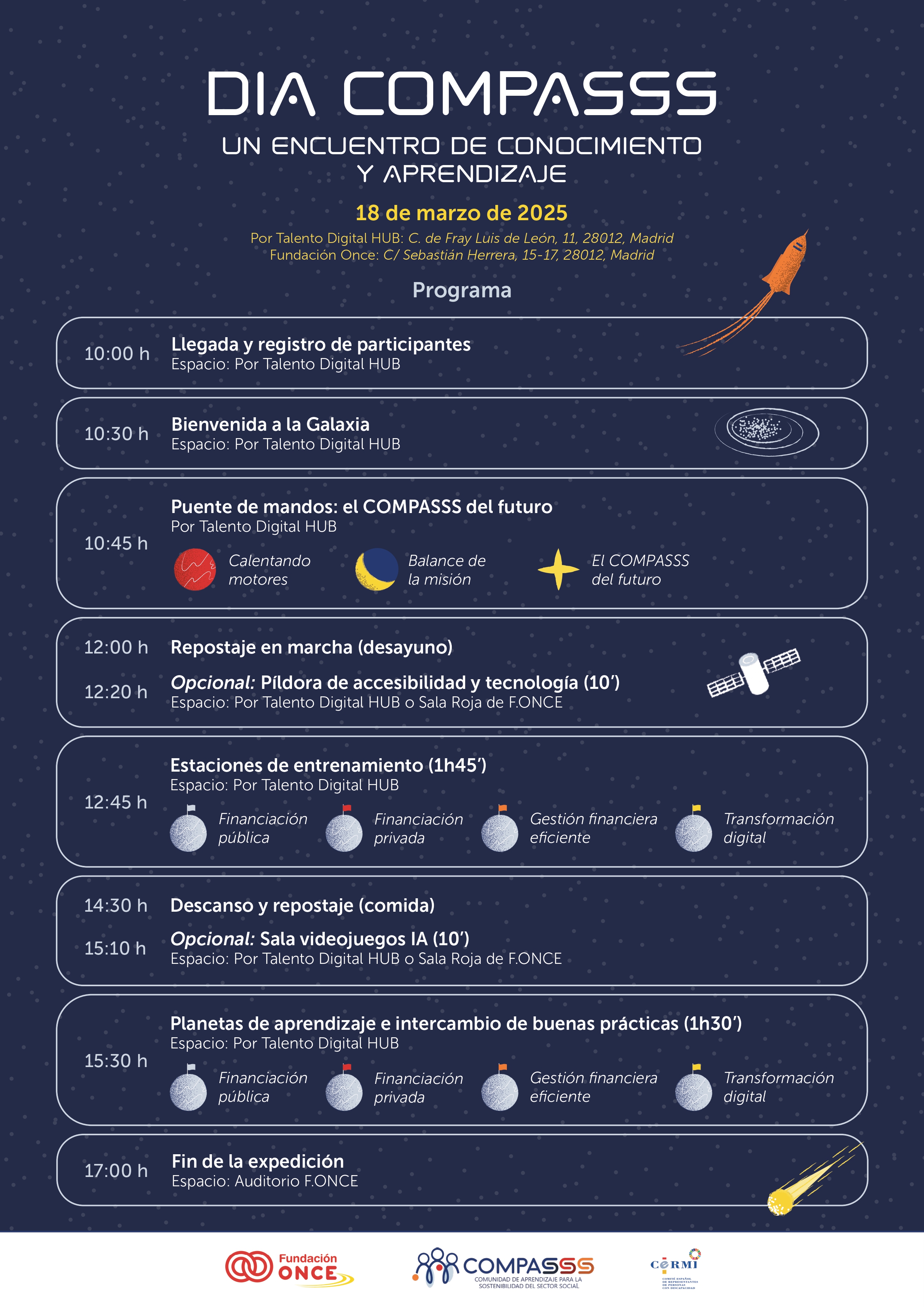 "Cartel con el programa del evento 'Día COMPASSS', un encuentro de conocimiento y aprendizaje que se celebrará el 18 de marzo de 2025 en Madrid. El diseño del cartel sigue una temática espacial, con secciones que hacen referencia a una expedición intergaláctica.  El programa del evento incluye la llegada y registro de participantes a las 10:00 en el Por Talento Digital HUB, seguido de una bienvenida titulada 'Bienvenida a la Galaxia' a las 10:30. A las 10:45, se llevará a cabo la sesión 'Puente de mandos: el COMPASSS del futuro'. También se ofrece una 'Píldora de accesibilidad y tecnología' opcional de 10 minutos.  A las 12:00 se realiza una pausa para desayuno ('Repostaje en marcha'), y a las 12:20 comienzan las 'Estaciones de entrenamiento' sobre financiación pública y privada, gestión financiera eficiente y transformación digital. A las 14:30 hay una pausa para la comida, con una opción de sala de videojuegos con IA.  A las 15:10 se inicia el bloque de 'Planetas de aprendizaje e intercambio de buenas prácticas', y a las 17:00 finaliza la expedición en el Auditorio de la Fundación ONCE.  El cartel también muestra las ubicaciones del evento: Por Talento Digital HUB en la Calle Fray Luis de León 11, y Fundación ONCE en la Calle Sebastián Herrera 15-17, en Madrid."