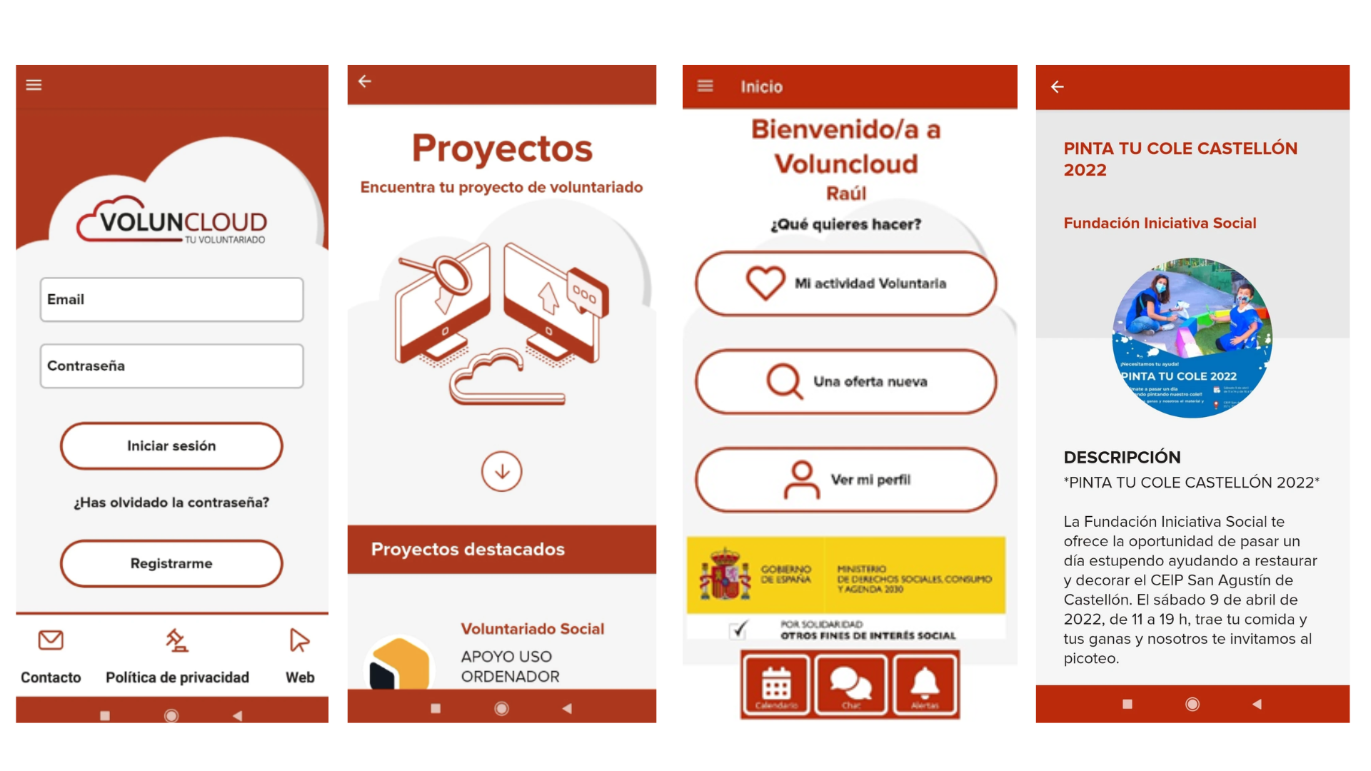 La imagen muestra cuatro pantallazos de la aplicación móvil Voluncloud, una plataforma de voluntariado: Pantalla de inicio de sesión Aparece el logotipo de Voluncloud acompañado del lema “Tu voluntariado”. Se incluyen los campos para introducir correo electrónico y contraseña, junto con los botones “Iniciar sesión” y “Registrarme”. Debajo se ofrece la opción de recuperar contraseña. En el pie hay accesos directos a contacto, política de privacidad y web. Pantalla de proyectos Con el título “Proyectos”, invita a “Encuentra tu proyecto de voluntariado”. Se muestra una ilustración de ordenadores y una lupa. Más abajo aparece la sección de “Proyectos destacados”, entre ellos un ejemplo de voluntariado social de apoyo en el uso de ordenador. Pantalla de inicio tras acceder Da la bienvenida personalizada al usuario (“Bienvenido/a a Voluncloud, Raúl”) y plantea la pregunta “¿Qué quieres hacer?”. Se muestran tres opciones: “Mi actividad voluntaria”, “Una oferta nueva” y “Ver mi perfil”. En la parte inferior aparecen los logotipos del Gobierno de España y el Ministerio de Derechos Sociales y Agenda 2030, junto con accesos directos a calendario, chat y alertas. Pantalla de detalle de un proyecto Presenta la actividad “Pinta tu cole Castellón 2022”, organizada por la Fundación Iniciativa Social. Incluye imagen ilustrativa y descripción del evento: una jornada de voluntariado para restaurar y decorar el CEIP San Agustín de Castellón el 9 de abril de 2022. Se indica la duración (de 11 a 19 h), la invitación a llevar comida propia y que la organización ofrece picoteo.