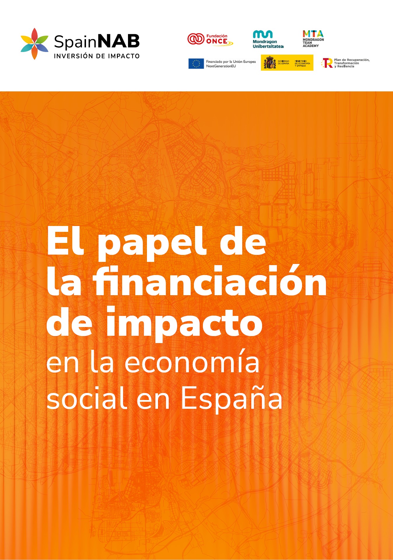 La imagen muestra la portada de un informe. En la parte superior izquierda aparece el logotipo de SpainNAB – Inversión de impacto, acompañado de varios logotipos de entidades colaboradoras: Fundación ONCE, Mondragon Unibertsitatea, Mondragon Team Academy, la Unión Europea – NextGenerationEU, el Gobierno de España y el Plan de Recuperación, Transformación y Resiliencia.  El fondo es un degradado en tonos naranjas con un mapa urbano en líneas finas, lo que aporta dinamismo y un aire técnico. En el centro, en letras blancas destacadas, se encuentra el título del informe:  “El papel de la financiación de impacto en la economía social en España”.