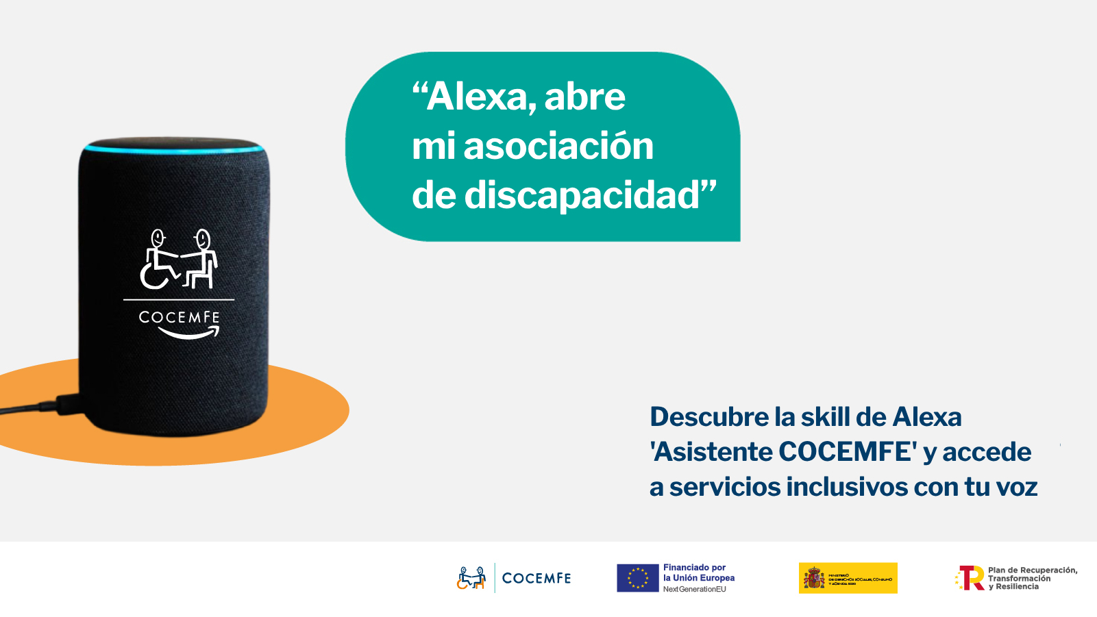 La imagen es un cartel promocional de COCEMFE (Confederación Española de Personas con Discapacidad Física y Orgánica), que presenta su nueva herramienta digital basada en inteligencia artificial: una skill para Alexa llamada ‘Asistente COCEMFE’. En el lado izquierdo, aparece un dispositivo Alexa (altavoz inteligente) de color negro, con el logotipo de COCEMFE impreso. Sobre él, se muestra un icono que representa a dos figuras humanas, una de ellas en silla de ruedas, dándose la mano, reforzando visualmente la idea de inclusión y apoyo. A la derecha, sobre un bocadillo de diálogo en verde, se lee la frase: "Alexa, abre mi asociación de discapacidad", que simula un comando de voz dirigido al asistente. Debajo, en la parte inferior derecha del cartel, se encuentra el mensaje informativo en azul: "Descubre la skill de Alexa ‘Asistente COCEMFE’ y accede a servicios inclusivos con tu voz", subrayando la utilidad de la herramienta para mejorar la accesibilidad a través del uso del reconocimiento de voz. En la parte inferior, se alinean los logotipos de las entidades implicadas y financiadoras: COCEMFE Unión Europea (NextGenerationEU) Ministerio de Derechos Sociales, Consumo y Agenda 2030 Plan de Recuperación, Transformación y Resiliencia