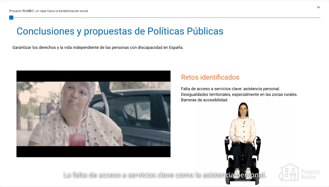 La imagen corresponde a una diapositiva del Proyecto RUMBO: un viaje hacia la transformación social, centrada en las conclusiones y propuestas de políticas públicas para garantizar los derechos y la vida independiente de las personas con discapacidad en España. En la parte superior, aparece el título principal en azul: “Conclusiones y propuestas de Políticas Públicas”, seguido de una frase en negro que resume el objetivo: Garantizar los derechos y la vida independiente de las personas con discapacidad en España. En el cuerpo de la diapositiva hay dos elementos visuales destacados: A la izquierda, un fotograma de una mujer en silla de ruedas con una bebida delante, sentada al aire libre, en lo que parece un entorno urbano. La imagen transmite cotidianidad y pone rostro a las personas a las que se dirigen las políticas mencionadas. A la derecha, una mujer joven en silla de ruedas, sobre fondo blanco, que forma parte de un avatar o recurso audiovisual accesible, lo que sugiere que el contenido ha sido adaptado con tecnologías inclusivas (como vídeos con intérprete o avatar en lengua de signos o texto locutado). En el lado derecho también se recoge, en color naranja, un bloque titulado “Retos identificados”, que enumera tres principales: Falta de acceso a servicios clave, como la asistencia personal. Desigualdades territoriales, especialmente en zonas rurales. Barreras de accesibilidad. En la parte inferior derecha aparece el logotipo del Proyecto Rumbo, reforzando la autoría de la presentación. La estética general es clara y accesible, con buen contraste y jerarquía visual, y el contenido enfatiza la urgencia de abordar los desafíos estructurales que enfrentan las personas con discapacidad.