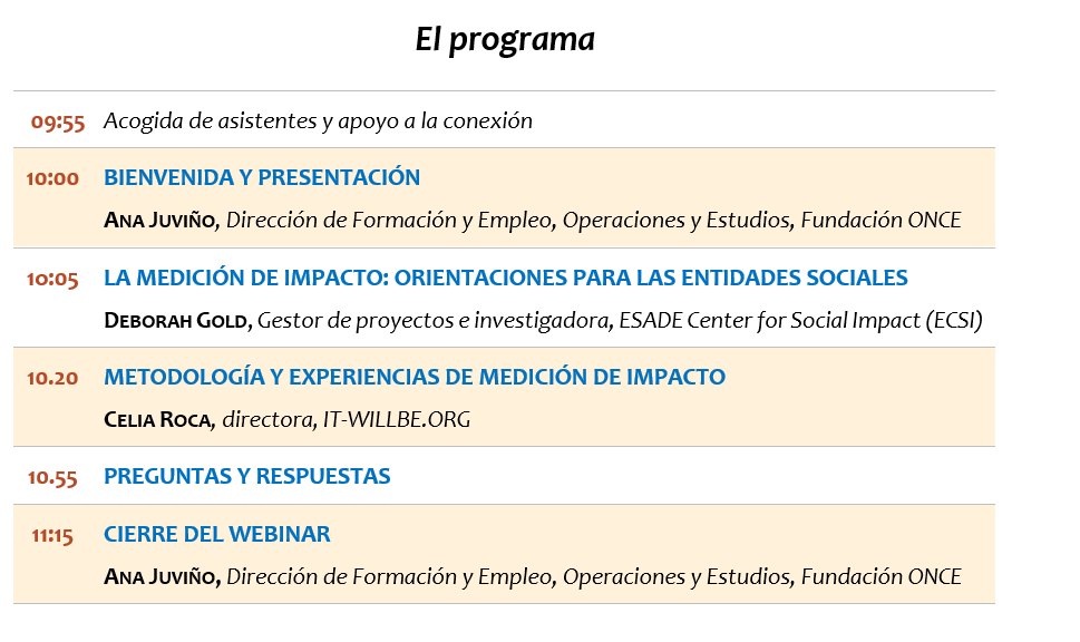 El programa 09:55	Acogida de asistentes y apoyo a la conexión 10:00	BIENVENIDA Y PRESENTACIÓN ANA JUVIÑO, Dirección de Formación y Empleo, Operaciones y Estudios, Fundación ONCE 1o:05	LA MEDICIÓN DE IMPACTO: ORIENTACIONES PARA LAS ENTIDADES SOCIALES DEBORAH GOLD, Gestor de proyectos e investigadora, ESADE Center for Social Impact (ECSI) 10.20 	METODOLOGÍA Y EXPERIENCIAS DE MEDICIÓN DE IMPACTO CELIA ROCA, directora, IT-WILLBE.ORG 10.55	PREGUNTAS Y RESPUESTAS  11:15	CIERRE DEL WEBINAR ANA JUVIÑO, Dirección de Formación y Empleo, Operaciones y Estudios, Fundación ONCE